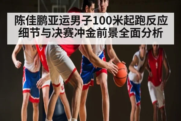 陈佳鹏亚运男子100米起跑反应细节与决赛冲金前景全面分析