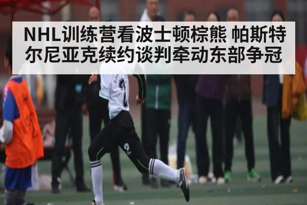 NHL训练营看波士顿棕熊 帕斯特尔尼亚克续约谈判牵动东部争冠